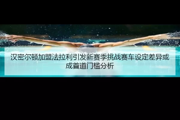 汉密尔顿加盟法拉利引发新赛季挑战赛车设定差异或成首道门槛分析